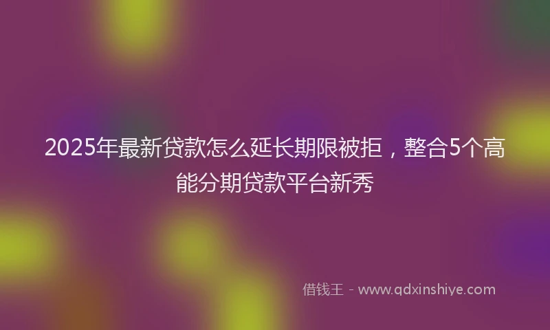 2025年最新贷款怎么延长期限被拒，整合5个高能分期贷款平台新秀