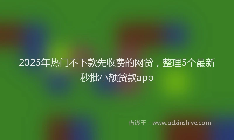 2025年热门不下款先收费的网贷，整理5个最新秒批小额贷款app
