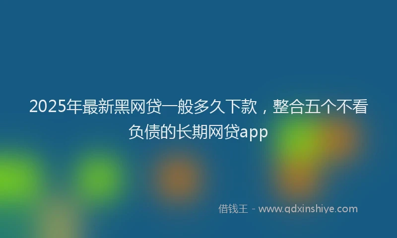 2025年最新黑网贷一般多久下款，整合五个不看负债的长期网贷app