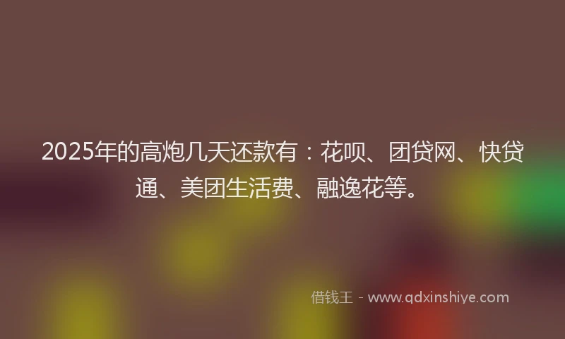 2025年的高炮几天还款有：花呗、团贷网、快贷通、美团生活费、融逸花等。