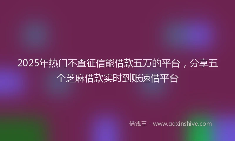 2025年热门不查征信能借款五万的平台，分享五个芝麻借款实时到账速借平台