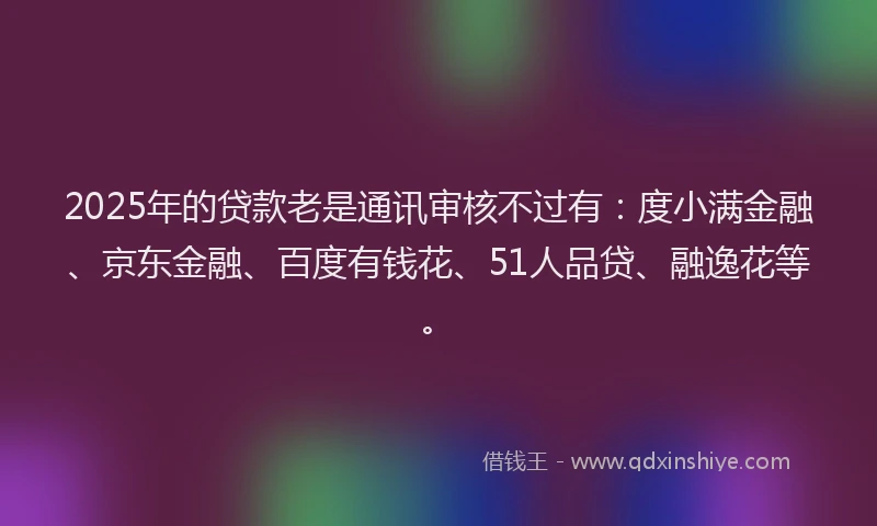 2025年的贷款老是通讯审核不过有：度小满金融、京东金融、百度有钱花、51人品贷、融逸花等。