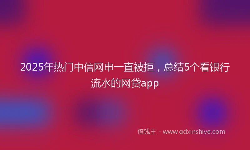2025年热门中信网申一直被拒，总结5个看银行流水的网贷app