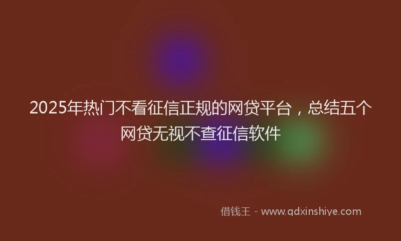 2025年热门不看征信正规的网贷平台，总结五个网贷无视不查征信软件
