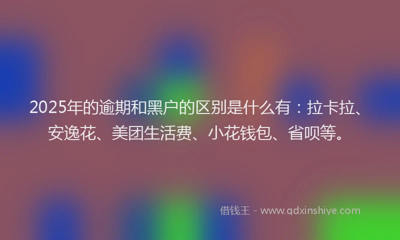 2025年的逾期和黑户的区别是什么有：拉卡拉、安逸花、美团生活费、小花钱包、省呗等。