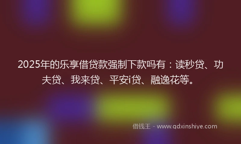 2025年的乐享借贷款强制下款吗有：读秒贷、功夫贷、我来贷、平安i贷、融逸花等。