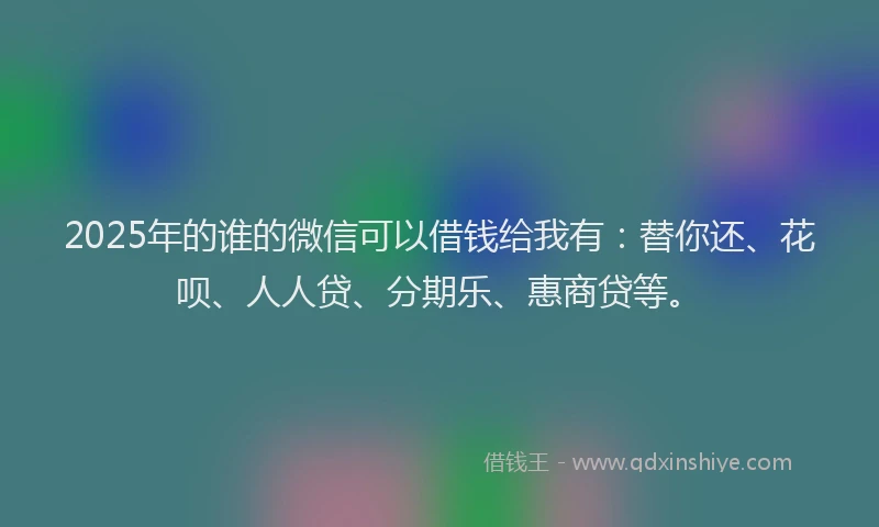 2025年的谁的微信可以借钱给我有：替你还、花呗、人人贷、分期乐、惠商贷等。