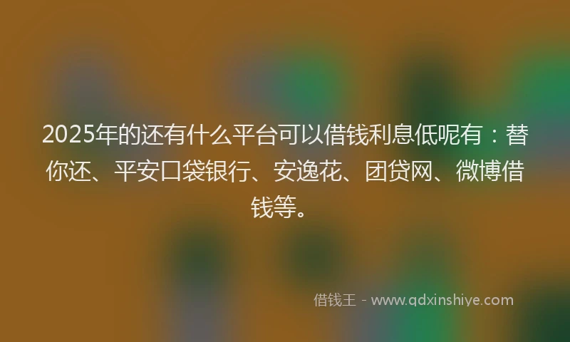 2025年的还有什么平台可以借钱利息低呢有：替你还、平安口袋银行、安逸花、团贷网、微博借钱等。