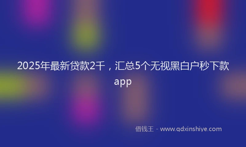 2025年最新贷款2千，汇总5个无视黑白户秒下款app