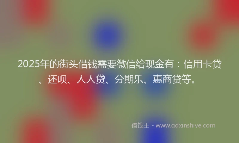 2025年的街头借钱需要微信给现金有：信用卡贷、还呗、人人贷、分期乐、惠商贷等。