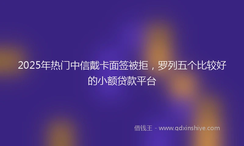 2025年热门中信戴卡面签被拒，罗列五个比较好的小额贷款平台