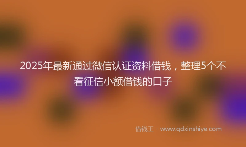 2025年最新通过微信认证资料借钱，整理5个不看征信小额借钱的口子