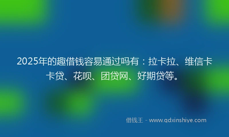 2025年的趣借钱容易通过吗有：拉卡拉、维信卡卡贷、花呗、团贷网、好期贷等。