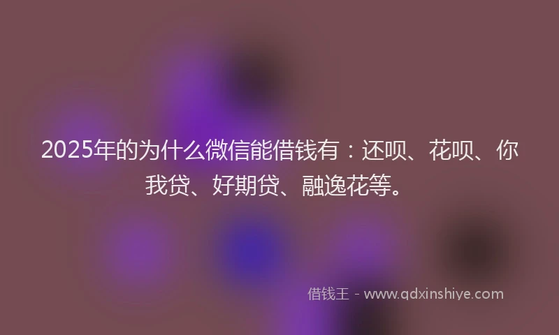 2025年的为什么微信能借钱有：还呗、花呗、你我贷、好期贷、融逸花等。