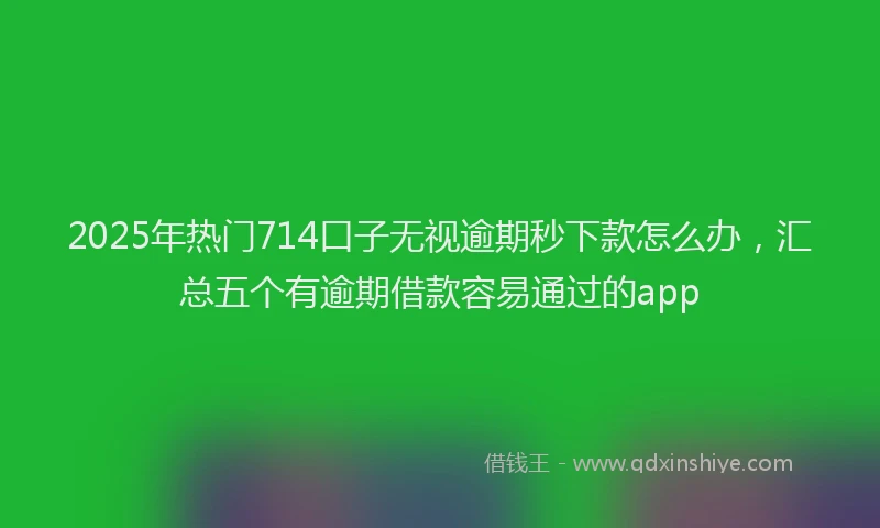 2025年热门714口子无视逾期秒下款怎么办，汇总五个有逾期借款容易通过的app