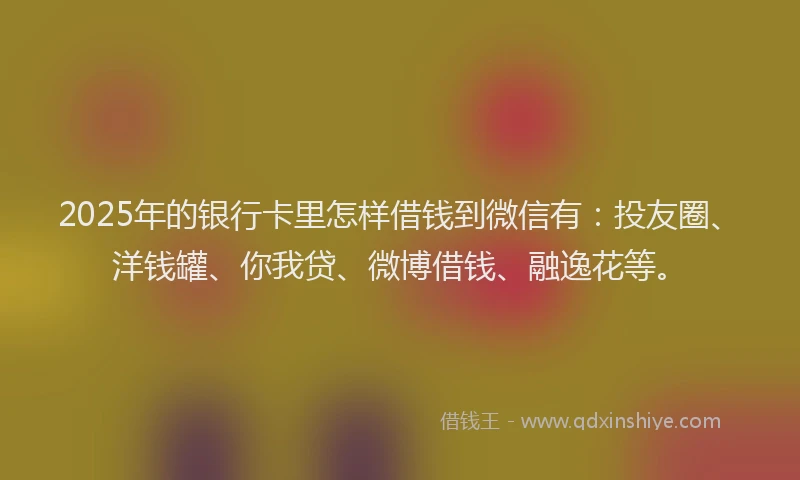 2025年的银行卡里怎样借钱到微信有：投友圈、洋钱罐、你我贷、微博借钱、融逸花等。