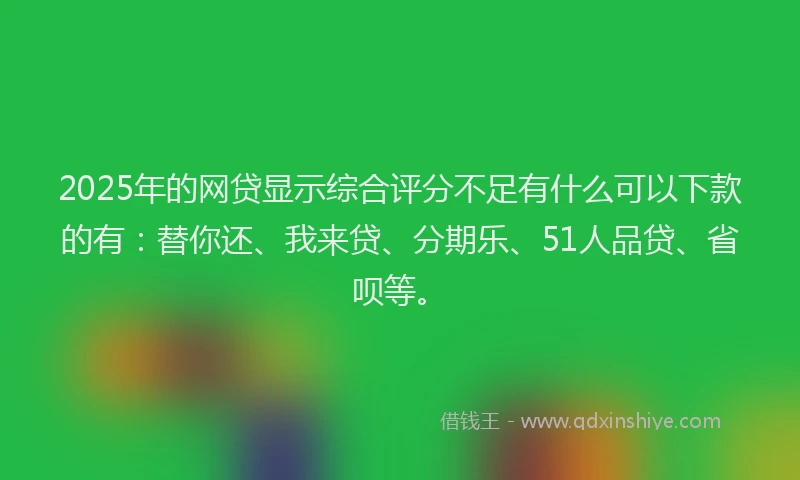 2025年的网贷显示综合评分不足有什么可以下款的有：替你还、我来贷、分期乐、51人品贷、省呗等。