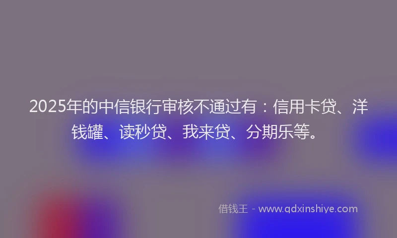 2025年的中信银行审核不通过有：信用卡贷、洋钱罐、读秒贷、我来贷、分期乐等。