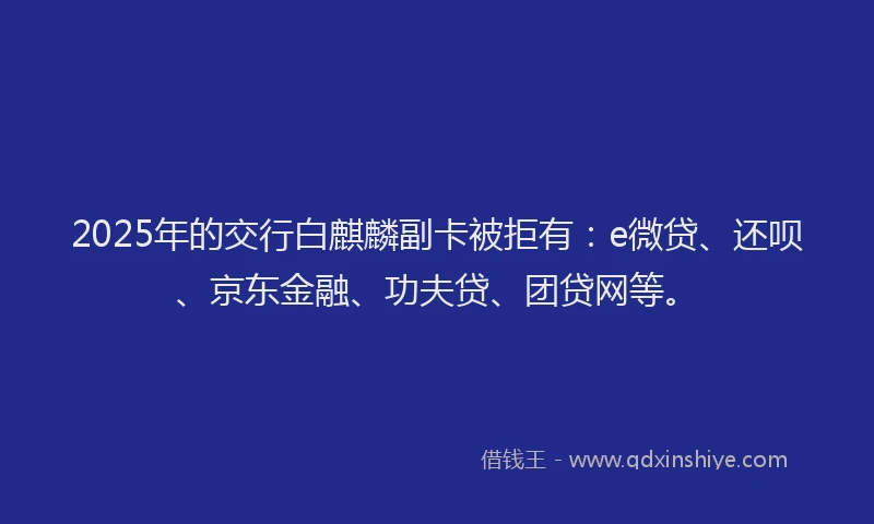 2025年的交行白麒麟副卡被拒有：e微贷、还呗、京东金融、功夫贷、团贷网等。