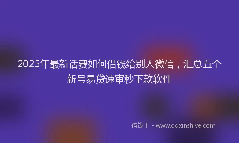 2025年最新话费如何借钱给别人微信，汇总五个新号易贷速审秒下款软件