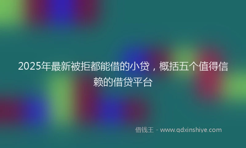 2025年最新被拒都能借的小贷，概括五个值得信赖的借贷平台