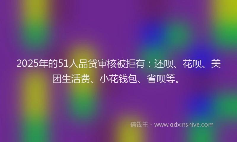 2025年的51人品贷审核被拒有：还呗、花呗、美团生活费、小花钱包、省呗等。