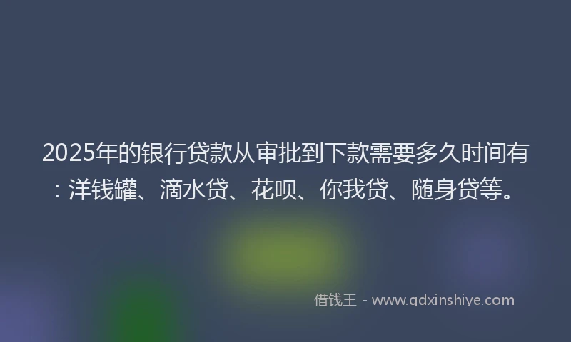 2025年的银行贷款从审批到下款需要多久时间有：洋钱罐、滴水贷、花呗、你我贷、随身贷等。