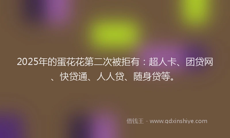 2025年的蛋花花第二次被拒有：超人卡、团贷网、快贷通、人人贷、随身贷等。