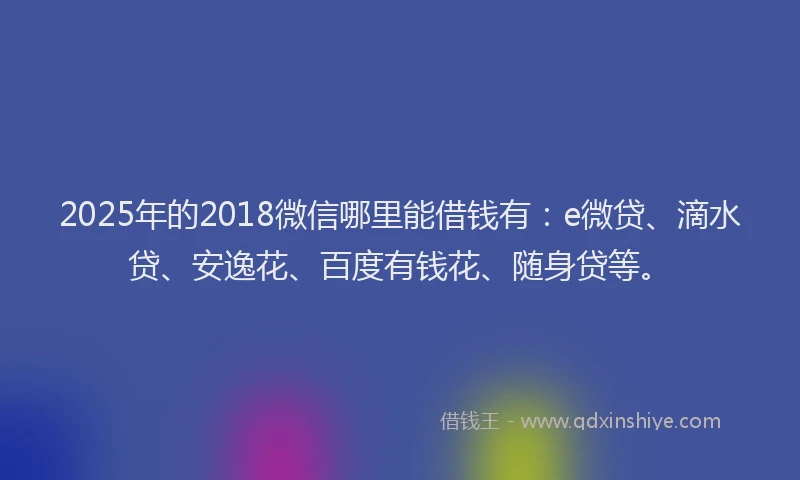 2025年的2018微信哪里能借钱有：e微贷、滴水贷、安逸花、百度有钱花、随身贷等。