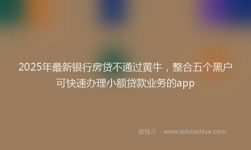 2025年最新银行房贷不通过黄牛，整合五个黑户可快速办理小额贷款业务的app