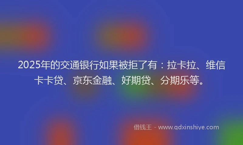 2025年的交通银行如果被拒了有：拉卡拉、维信卡卡贷、京东金融、好期贷、分期乐等。