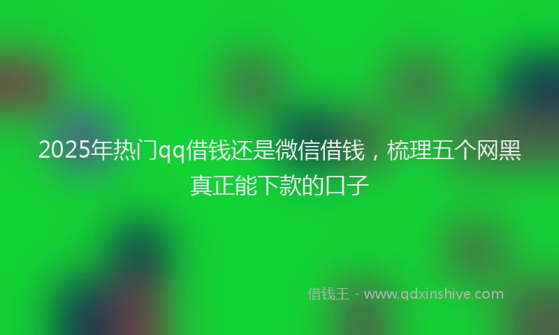 2025年热门qq借钱还是微信借钱，梳理五个网黑真正能下款的口子