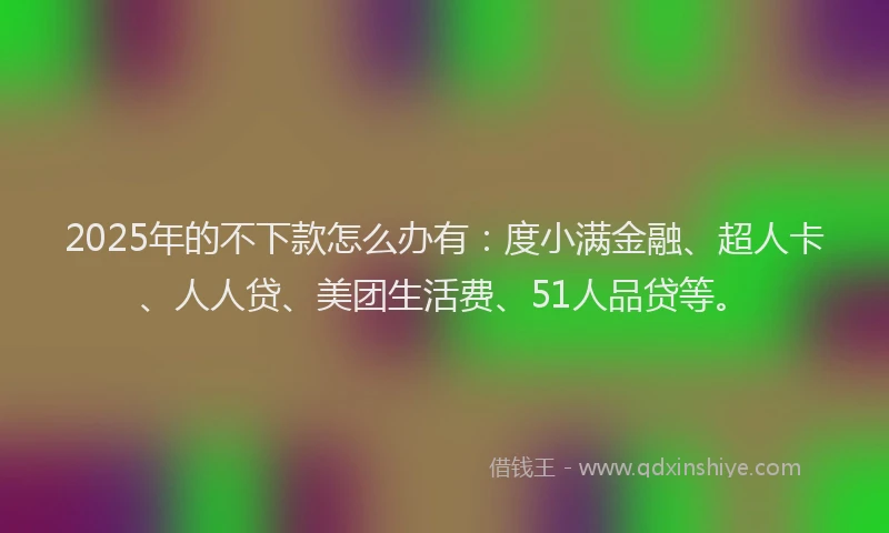 2025年的不下款怎么办有：度小满金融、超人卡、人人贷、美团生活费、51人品贷等。