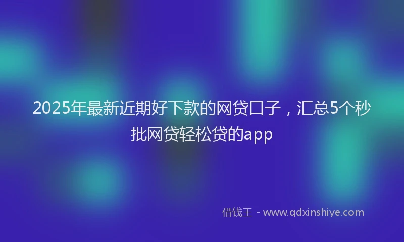 2025年最新近期好下款的网贷口子，汇总5个秒批网贷轻松贷的app