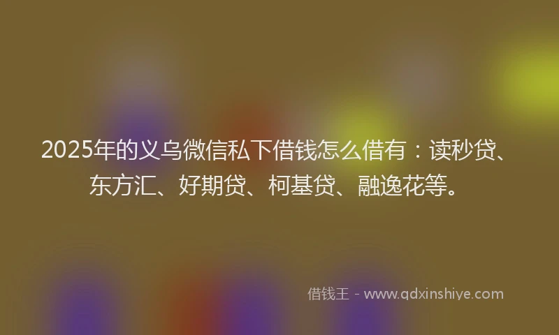 2025年的义乌微信私下借钱怎么借有：读秒贷、东方汇、好期贷、柯基贷、融逸花等。