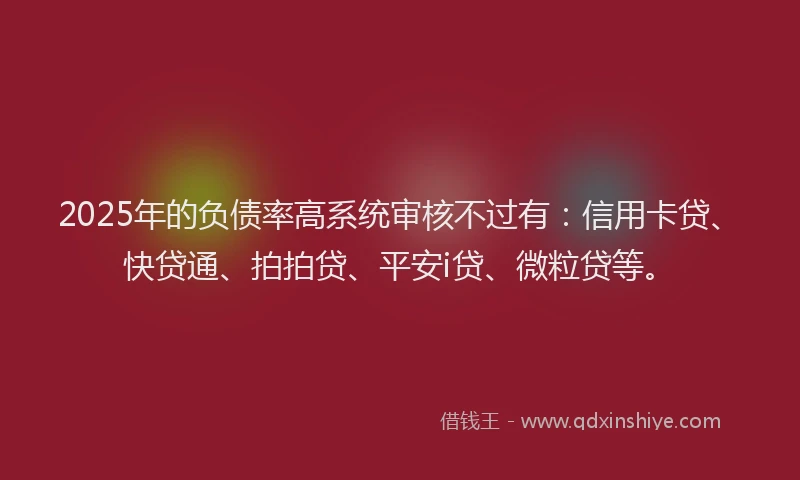 2025年的负债率高系统审核不过有：信用卡贷、快贷通、拍拍贷、平安i贷、微粒贷等。