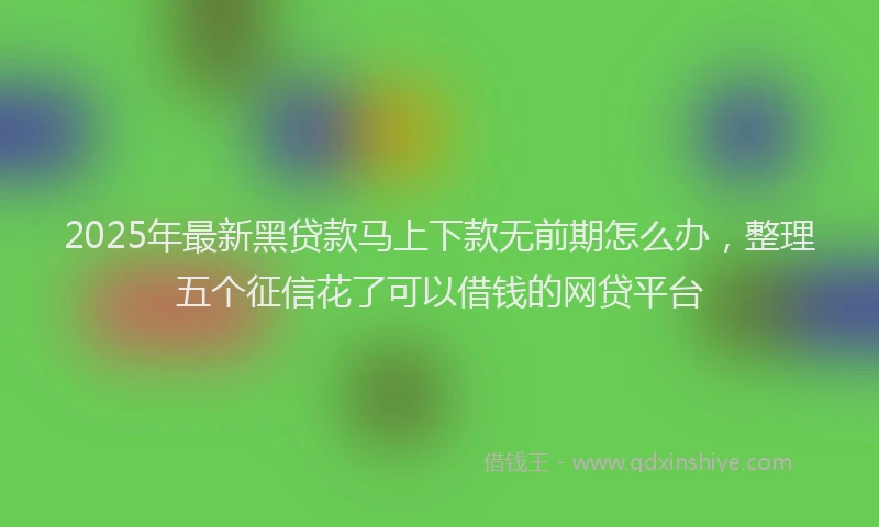2025年最新黑贷款马上下款无前期怎么办，整理五个征信花了可以借钱的网贷平台