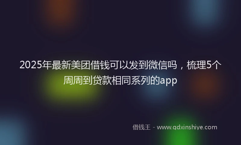 2025年最新美团借钱可以发到微信吗，梳理5个周周到贷款相同系列的app