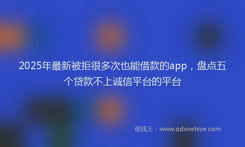 2025年最新被拒很多次也能借款的app，盘点五个贷款不上诚信平台的平台