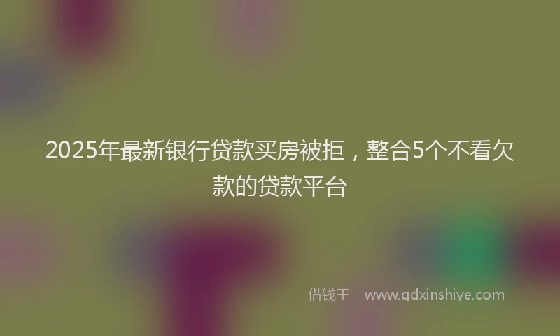 2025年最新银行贷款买房被拒，整合5个不看欠款的贷款平台