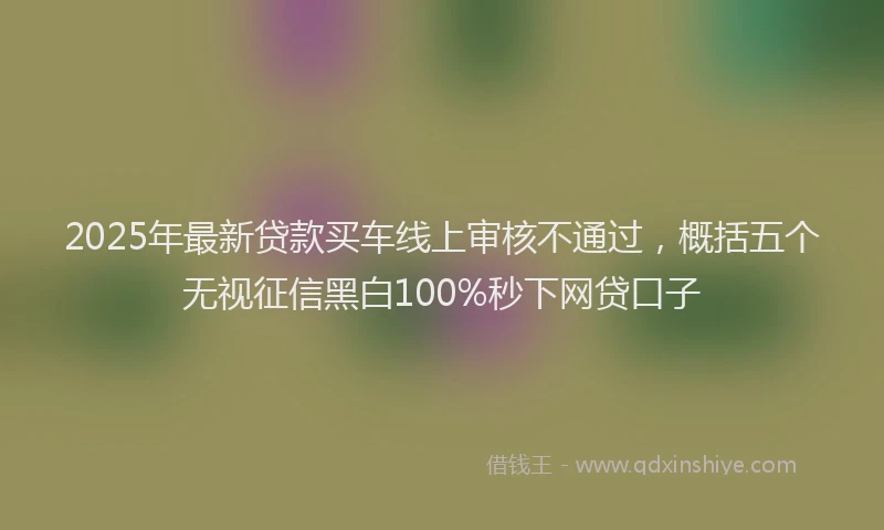 2025年最新贷款买车线上审核不通过，概括五个无视征信黑白100%秒下网贷口子