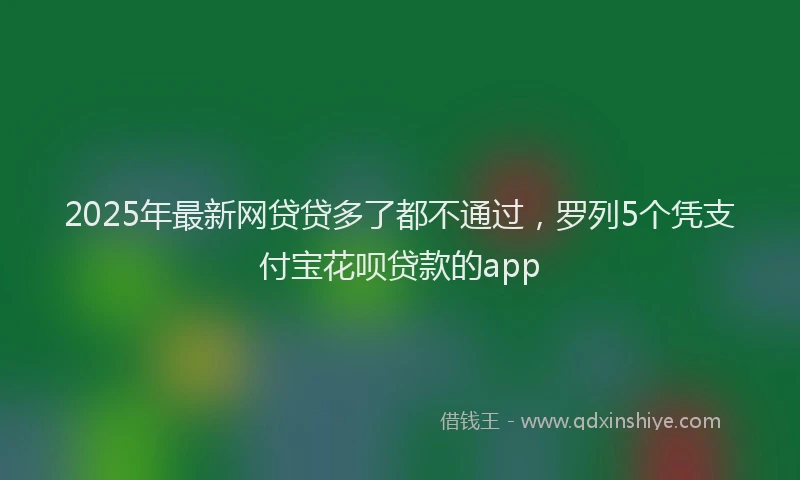 2025年最新网贷贷多了都不通过，罗列5个凭支付宝花呗贷款的app