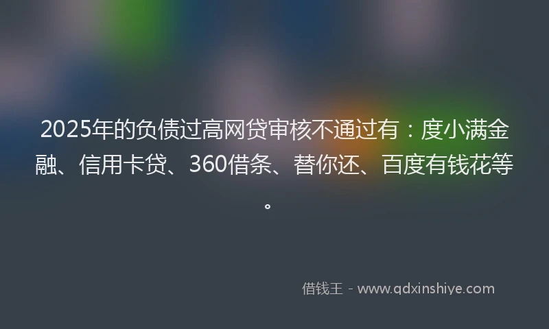 2025年的负债过高网贷审核不通过有：度小满金融、信用卡贷、360借条、替你还、百度有钱花等。