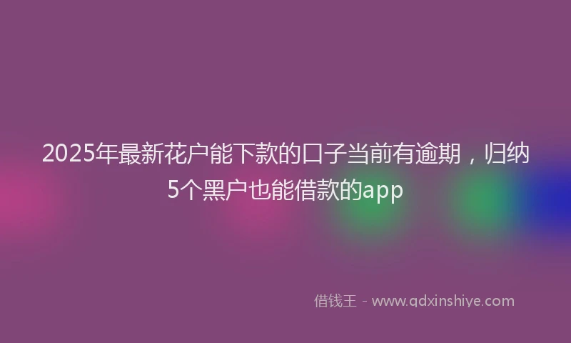 2025年最新花户能下款的口子当前有逾期，归纳5个黑户也能借款的app