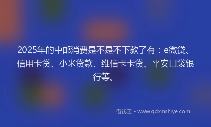 2025年的中邮消费是不是不下款了有：e微贷、信用卡贷、小米贷款、维信卡卡贷、平安口袋银行等。
