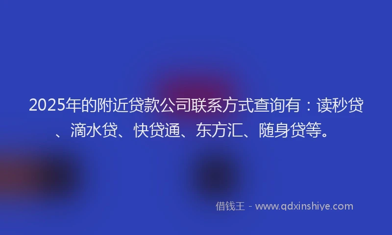 2025年的附近贷款公司联系方式查询有：读秒贷、滴水贷、快贷通、东方汇、随身贷等。