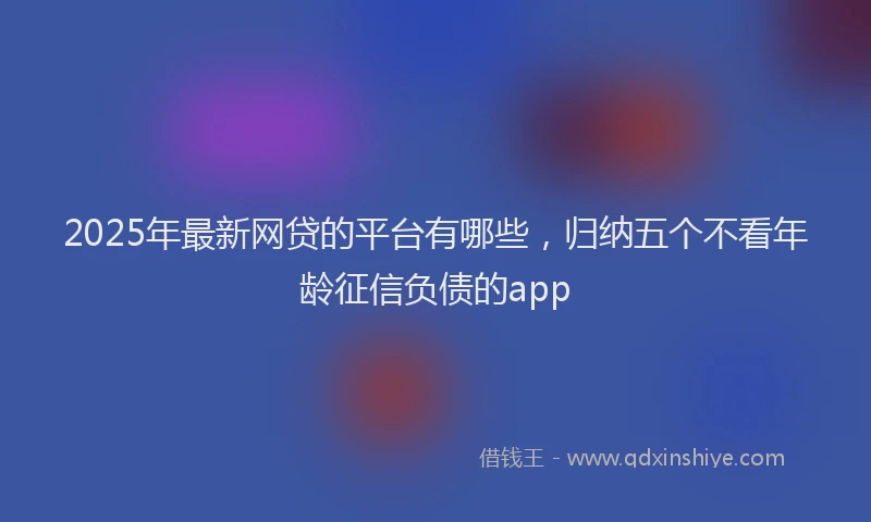 2025年最新网贷的平台有哪些，归纳五个不看年龄征信负债的app