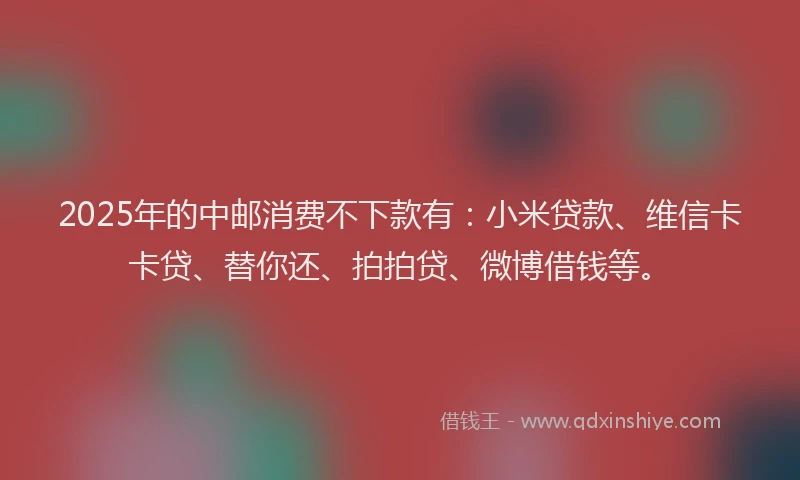 2025年的中邮消费不下款有：小米贷款、维信卡卡贷、替你还、拍拍贷、微博借钱等。