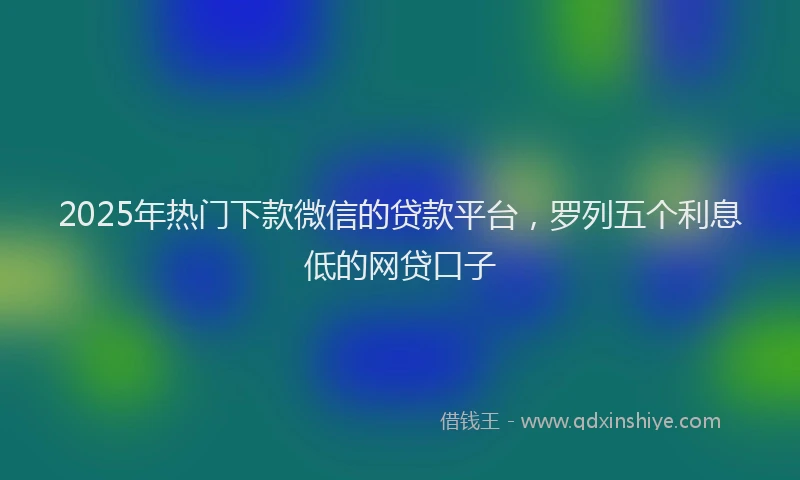 2025年热门下款微信的贷款平台，罗列五个利息低的网贷口子
