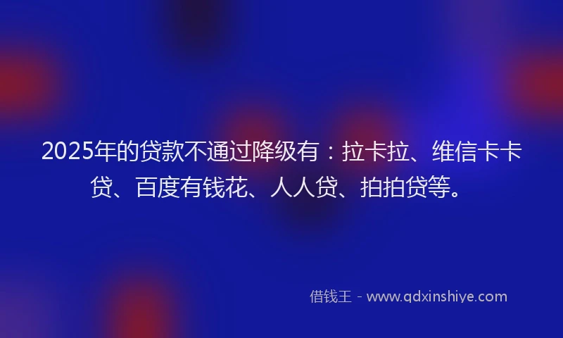 2025年的贷款不通过降级有：拉卡拉、维信卡卡贷、百度有钱花、人人贷、拍拍贷等。
